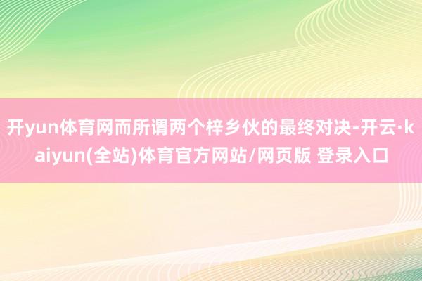 开yun体育网而所谓两个梓乡伙的最终对决-开云·kaiyun(全站)体育官方网站/网页版 登录入口