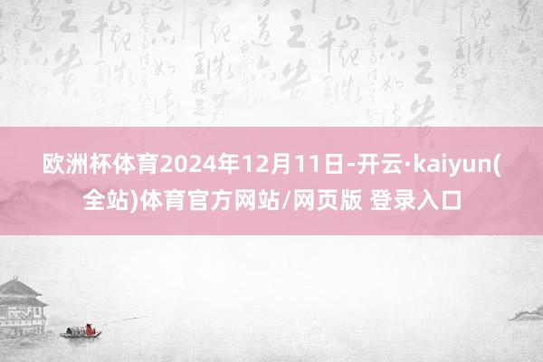 欧洲杯体育2024年12月11日-开云·kaiyun(全站)体育官方网站/网页版 登录入口