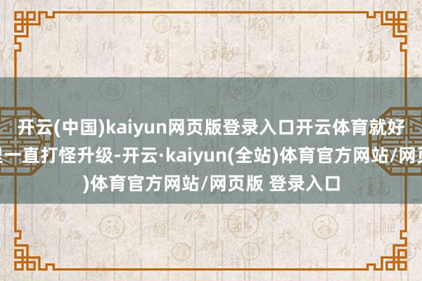 开云(中国)kaiyun网页版登录入口开云体育就好比你在游戏里一直打怪升级-开云·kaiyun(全站)体育官方网站/网页版 登录入口
