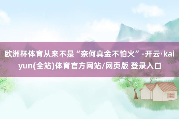 欧洲杯体育从来不是“奈何真金不怕火”-开云·kaiyun(全站)体育官方网站/网页版 登录入口