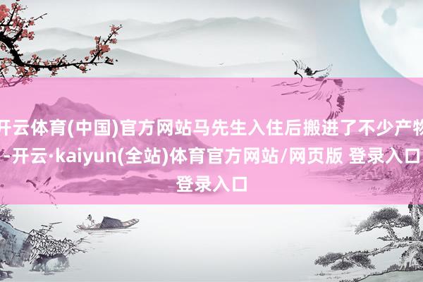 开云体育(中国)官方网站马先生入住后搬进了不少产物-开云·kaiyun(全站)体育官方网站/网页版 登录入口