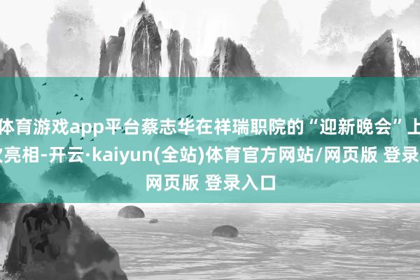 体育游戏app平台蔡志华在祥瑞职院的“迎新晚会”上首次亮相-开云·kaiyun(全站)体育官方网站/网页版 登录入口