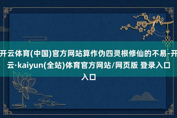 开云体育(中国)官方网站算作伪四灵根修仙的不易-开云·kaiyun(全站)体育官方网站/网页版 登录入口