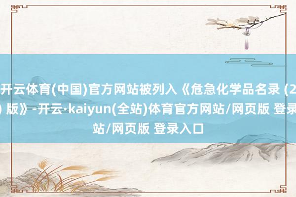 开云体育(中国)官方网站被列入《危急化学品名录 (2015) 版》-开云·kaiyun(全站)体育官方网站/网页版 登录入口