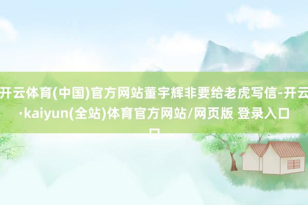 开云体育(中国)官方网站董宇辉非要给老虎写信-开云·kaiyun(全站)体育官方网站/网页版 登录入口