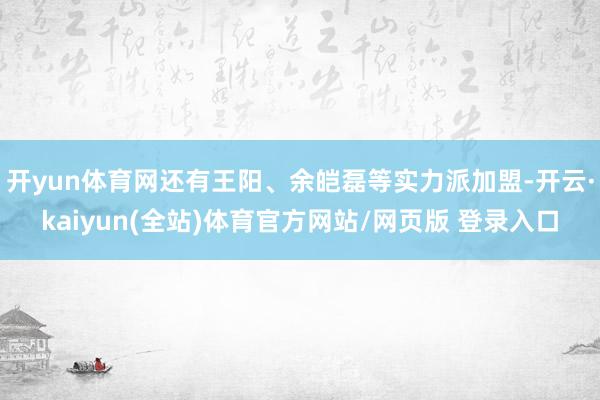 开yun体育网还有王阳、余皑磊等实力派加盟-开云·kaiyun(全站)体育官方网站/网页版 登录入口
