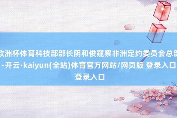 欧洲杯体育科技部部长阴和俊窥察非洲定约委员会总部-开云·kaiyun(全站)体育官方网站/网页版 登录入口