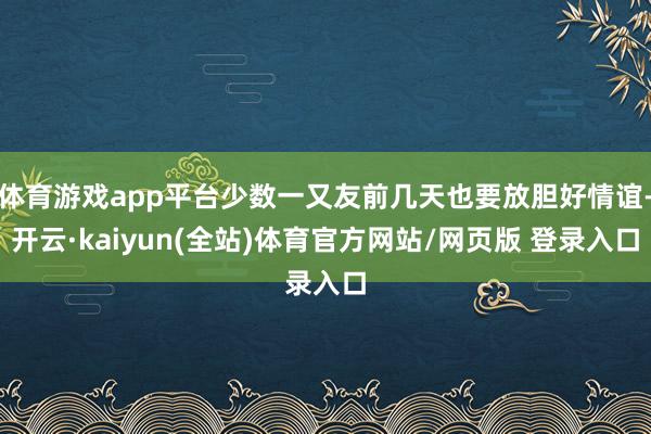 体育游戏app平台少数一又友前几天也要放胆好情谊-开云·kaiyun(全站)体育官方网站/网页版 登录入口