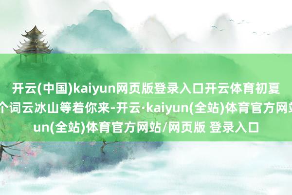 开云(中国)kaiyun网页版登录入口开云体育初夏的纵欲弥散扫数这个词云冰山等着你来-开云·kaiyun(全站)体育官方网站/网页版 登录入口