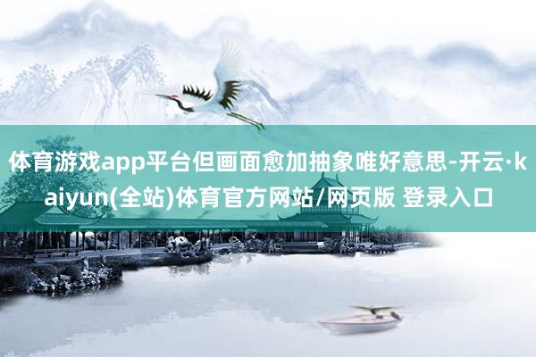 体育游戏app平台但画面愈加抽象唯好意思-开云·kaiyun(全站)体育官方网站/网页版 登录入口