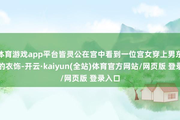体育游戏app平台皆灵公在宫中看到一位宫女穿上男东谈主的衣饰-开云·kaiyun(全站)体育官方网站/网页版 登录入口