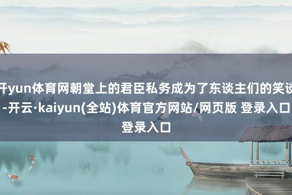 开yun体育网朝堂上的君臣私务成为了东谈主们的笑谈-开云·kaiyun(全站)体育官方网站/网页版 登录入口