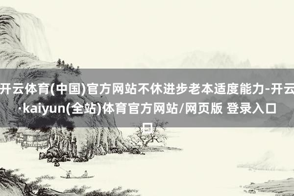 开云体育(中国)官方网站不休进步老本适度能力-开云·kaiyun(全站)体育官方网站/网页版 登录入口