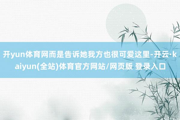 开yun体育网而是告诉她我方也很可爱这里-开云·kaiyun(全站)体育官方网站/网页版 登录入口