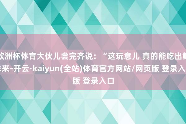 欧洲杯体育大伙儿尝完齐说：“这玩意儿 真的能吃出鲜味来-开云·kaiyun(全站)体育官方网站/网页版 登录入口