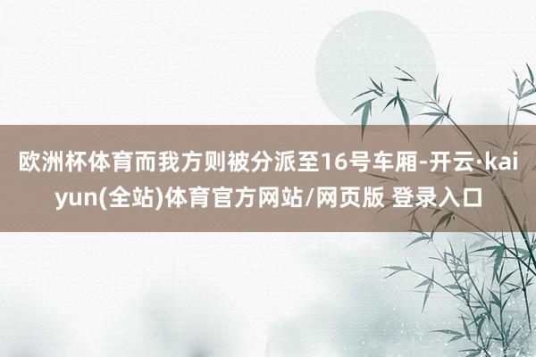 欧洲杯体育而我方则被分派至16号车厢-开云·kaiyun(全站)体育官方网站/网页版 登录入口