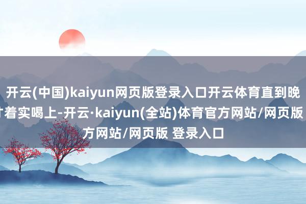开云(中国)kaiyun网页版登录入口开云体育直到晚上11点才着实喝上-开云·kaiyun(全站)体育官方网站/网页版 登录入口