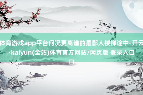 体育游戏app平台何况更离谱的是鄙人楼梯途中-开云·kaiyun(全站)体育官方网站/网页版 登录入口