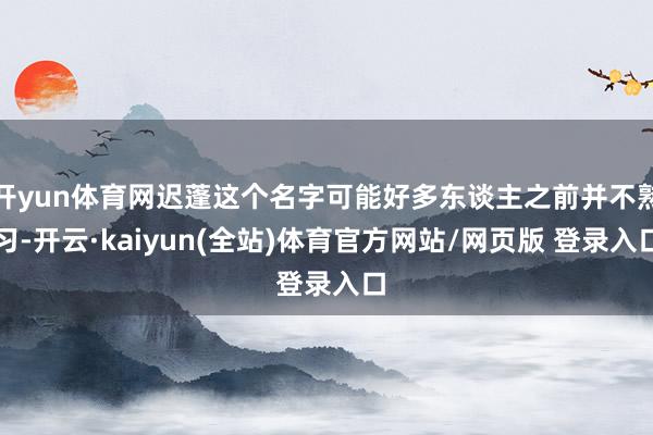 开yun体育网迟蓬这个名字可能好多东谈主之前并不熟习-开云·kaiyun(全站)体育官方网站/网页版 登录入口