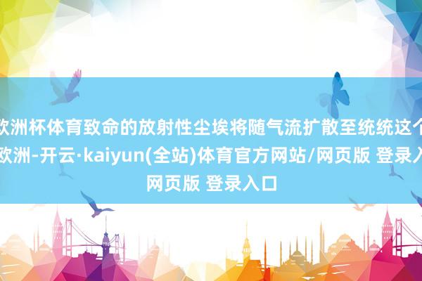 欧洲杯体育致命的放射性尘埃将随气流扩散至统统这个词欧洲-开云·kaiyun(全站)体育官方网站/网页版 登录入口