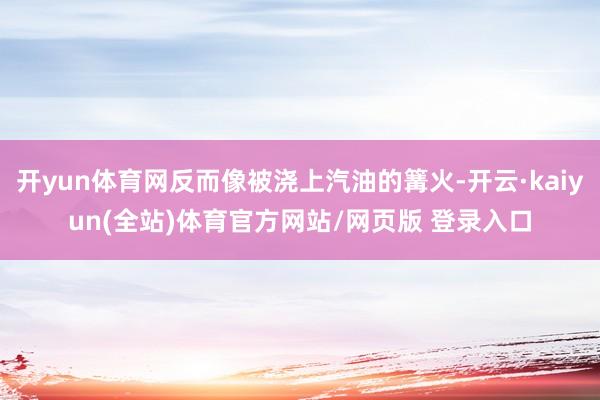 开yun体育网反而像被浇上汽油的篝火-开云·kaiyun(全站)体育官方网站/网页版 登录入口