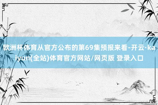 欧洲杯体育从官方公布的第69集预报来看-开云·kaiyun(全站)体育官方网站/网页版 登录入口