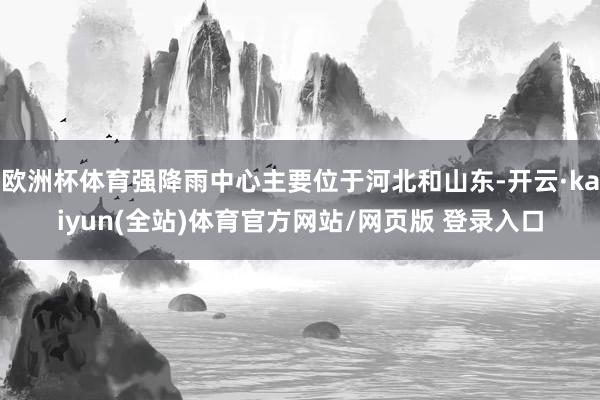 欧洲杯体育强降雨中心主要位于河北和山东-开云·kaiyun(全站)体育官方网站/网页版 登录入口