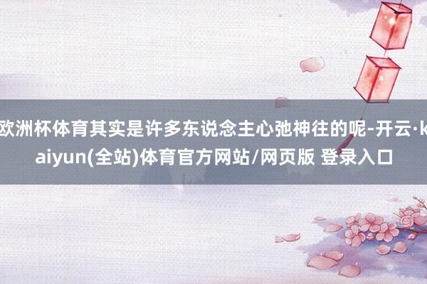 欧洲杯体育其实是许多东说念主心弛神往的呢-开云·kaiyun(全站)体育官方网站/网页版 登录入口