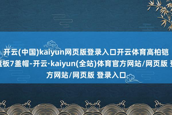 开云(中国)kaiyun网页版登录入口开云体育高柏铠9分12篮板7盖帽-开云·kaiyun(全站)体育官方网站/网页版 登录入口