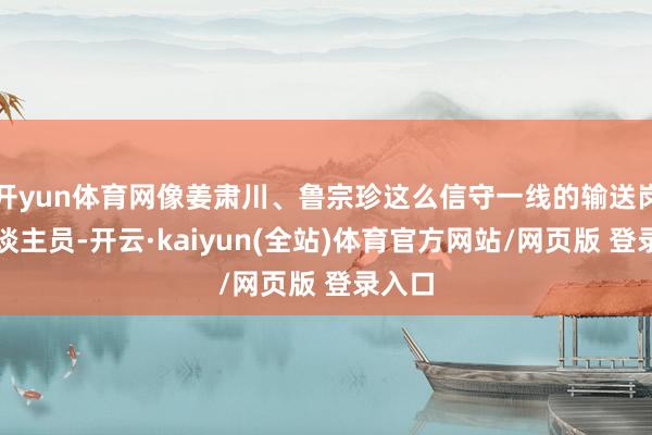 开yun体育网像姜肃川、鲁宗珍这么信守一线的输送岗亭东谈主员-开云·kaiyun(全站)体育官方网站/网页版 登录入口