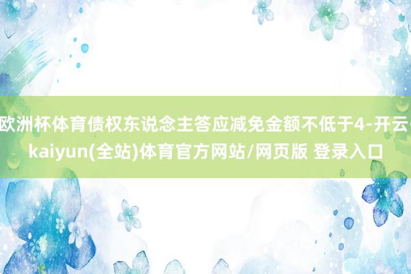 欧洲杯体育债权东说念主答应减免金额不低于4-开云·kaiyun(全站)体育官方网站/网页版 登录入口