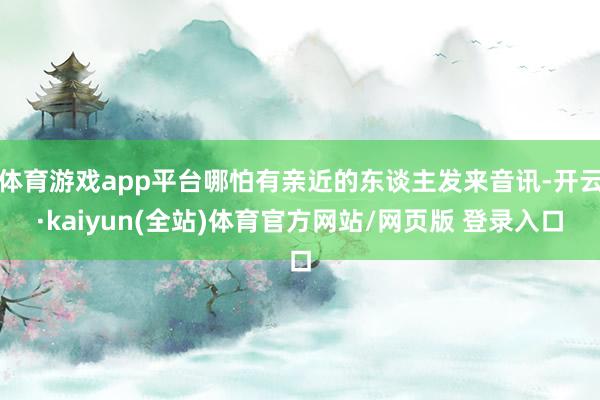 体育游戏app平台哪怕有亲近的东谈主发来音讯-开云·kaiyun(全站)体育官方网站/网页版 登录入口
