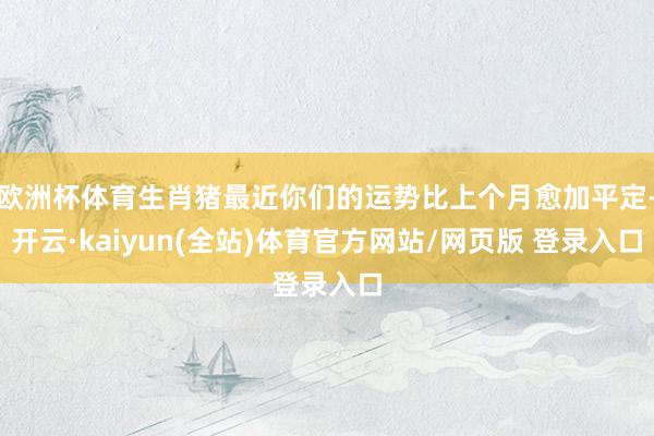 欧洲杯体育生肖猪最近你们的运势比上个月愈加平定-开云·kaiyun(全站)体育官方网站/网页版 登录入口