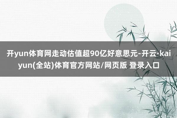 开yun体育网走动估值超90亿好意思元-开云·kaiyun(全站)体育官方网站/网页版 登录入口