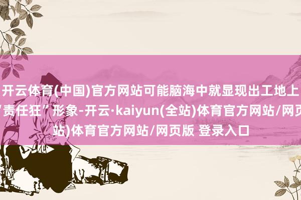 开云体育(中国)官方网站可能脑海中就显现出工地上灰头土面的“责任狂”形象-开云·kaiyun(全站)体育官方网站/网页版 登录入口