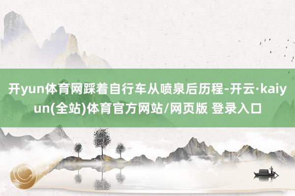 开yun体育网踩着自行车从喷泉后历程-开云·kaiyun(全站)体育官方网站/网页版 登录入口