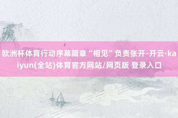欧洲杯体育行动序幕篇章“相见”负责张开-开云·kaiyun(全站)体育官方网站/网页版 登录入口