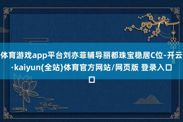 体育游戏app平台刘亦菲辅导丽都珠宝稳居C位-开云·kaiyun(全站)体育官方网站/网页版 登录入口