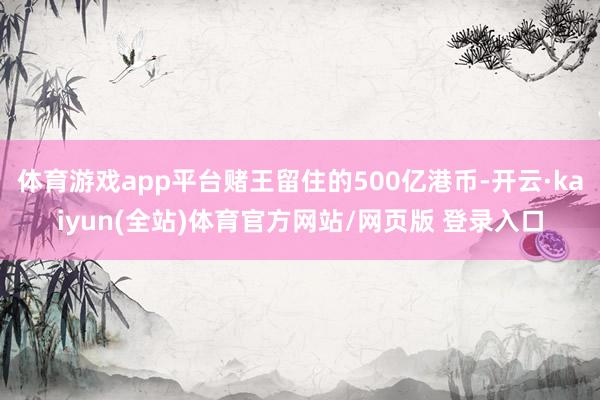 体育游戏app平台赌王留住的500亿港币-开云·kaiyun(全站)体育官方网站/网页版 登录入口