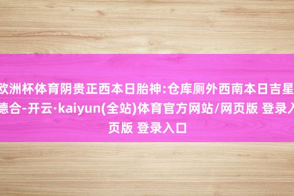 欧洲杯体育阴贵正西本日胎神:仓库厕外西南本日吉星:月德合-开云·kaiyun(全站)体育官方网站/网页版 登录入口