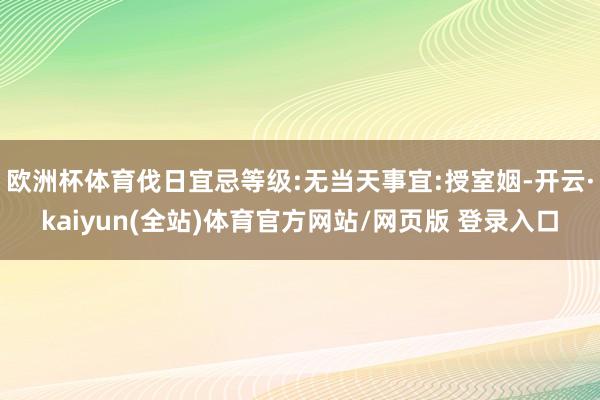 欧洲杯体育伐日宜忌等级:无当天事宜:授室姻-开云·kaiyun(全站)体育官方网站/网页版 登录入口