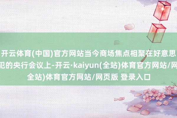 开云体育(中国)官方网站当今商场焦点相聚在好意思国西部一场进犯的央行会议上-开云·kaiyun(全站)体育官方网站/网页版 登录入口