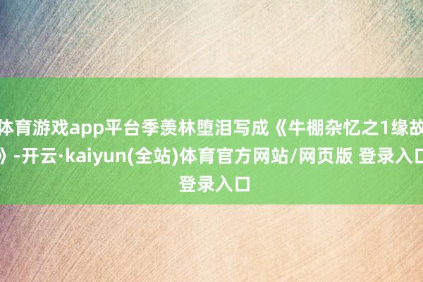 体育游戏app平台季羡林堕泪写成《牛棚杂忆之1缘故》-开云·kaiyun(全站)体育官方网站/网页版 登录入口