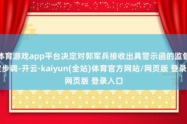 体育游戏app平台决定对郭军兵接收出具警示函的监督搞定步调-开云·kaiyun(全站)体育官方网站/网页版 登录入口