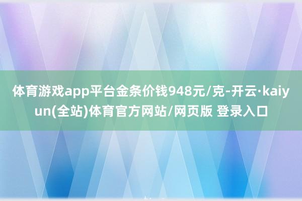 体育游戏app平台金条价钱948元/克-开云·kaiyun(全站)体育官方网站/网页版 登录入口