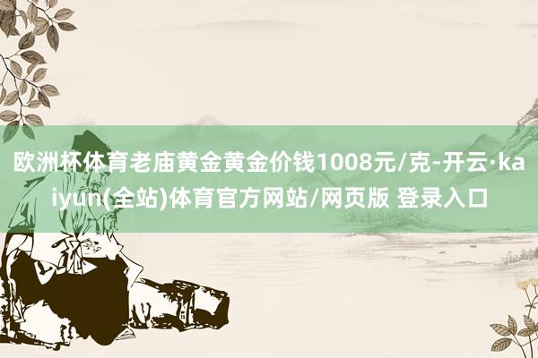 欧洲杯体育老庙黄金黄金价钱1008元/克-开云·kaiyun(全站)体育官方网站/网页版 登录入口