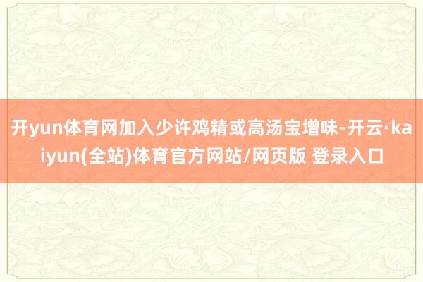 开yun体育网加入少许鸡精或高汤宝增味-开云·kaiyun(全站)体育官方网站/网页版 登录入口