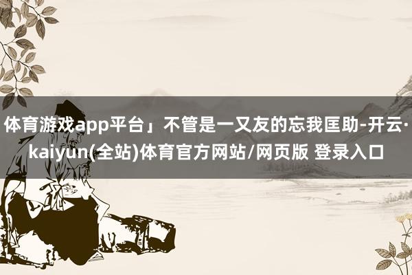 体育游戏app平台」不管是一又友的忘我匡助-开云·kaiyun(全站)体育官方网站/网页版 登录入口