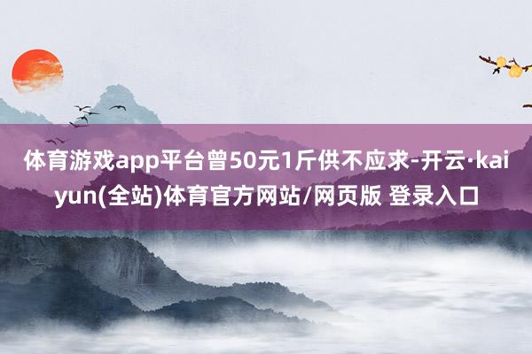 体育游戏app平台曾50元1斤供不应求-开云·kaiyun(全站)体育官方网站/网页版 登录入口