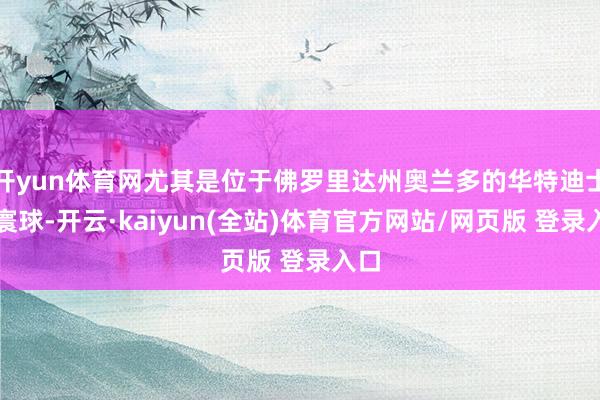 开yun体育网尤其是位于佛罗里达州奥兰多的华特迪士尼寰球-开云·kaiyun(全站)体育官方网站/网页版 登录入口